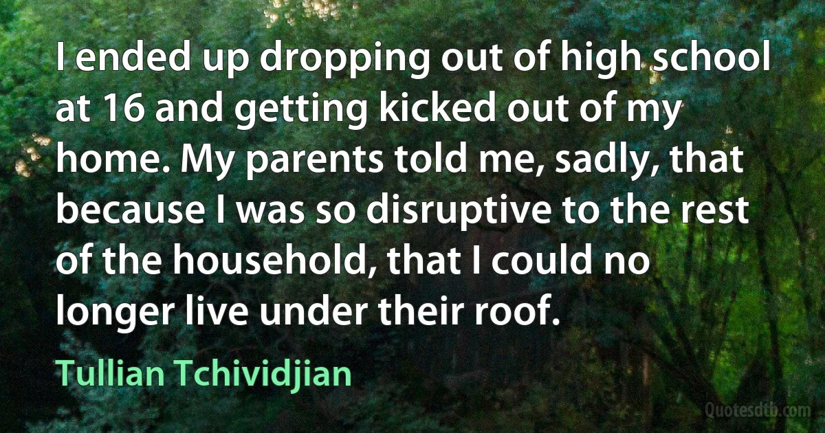 I ended up dropping out of high school at 16 and getting kicked out of my home. My parents told me, sadly, that because I was so disruptive to the rest of the household, that I could no longer live under their roof. (Tullian Tchividjian)