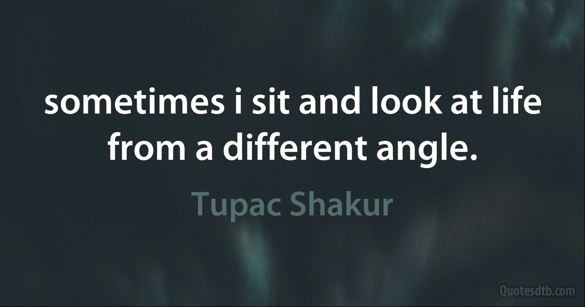 sometimes i sit and look at life from a different angle. (Tupac Shakur)