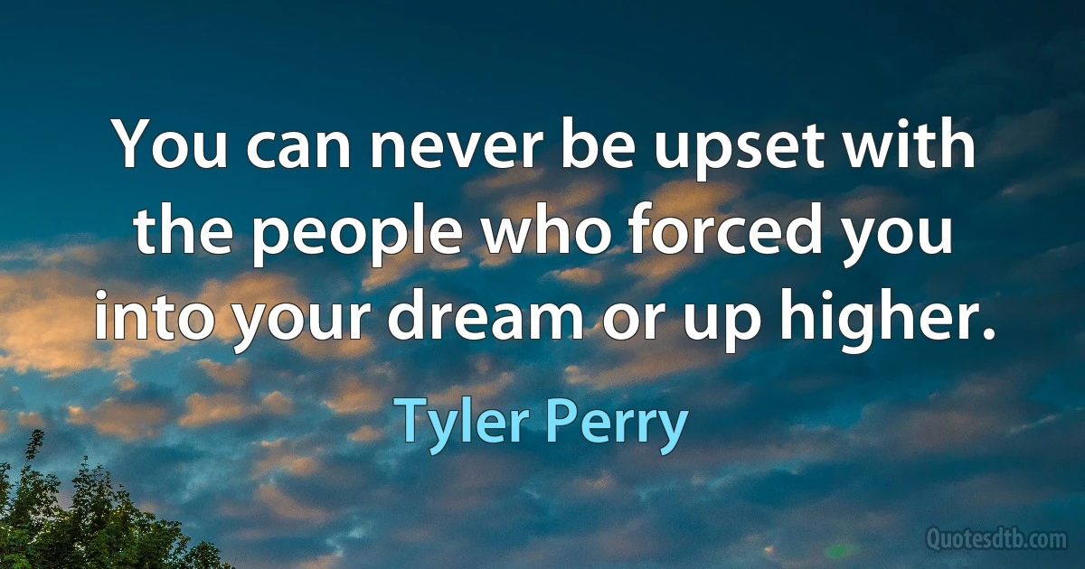 You can never be upset with the people who forced you into your dream or up higher. (Tyler Perry)