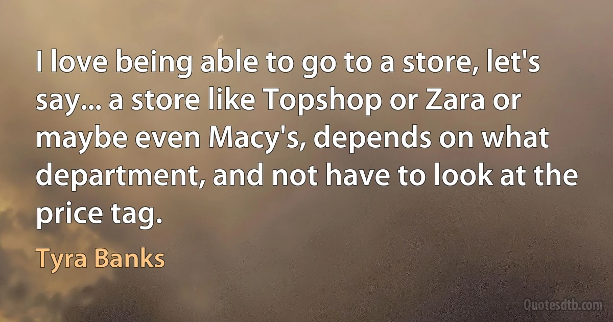 I love being able to go to a store, let's say... a store like Topshop or Zara or maybe even Macy's, depends on what department, and not have to look at the price tag. (Tyra Banks)