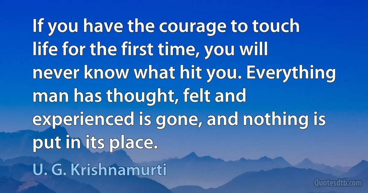 If you have the courage to touch life for the first time, you will never know what hit you. Everything man has thought, felt and experienced is gone, and nothing is put in its place. (U. G. Krishnamurti)