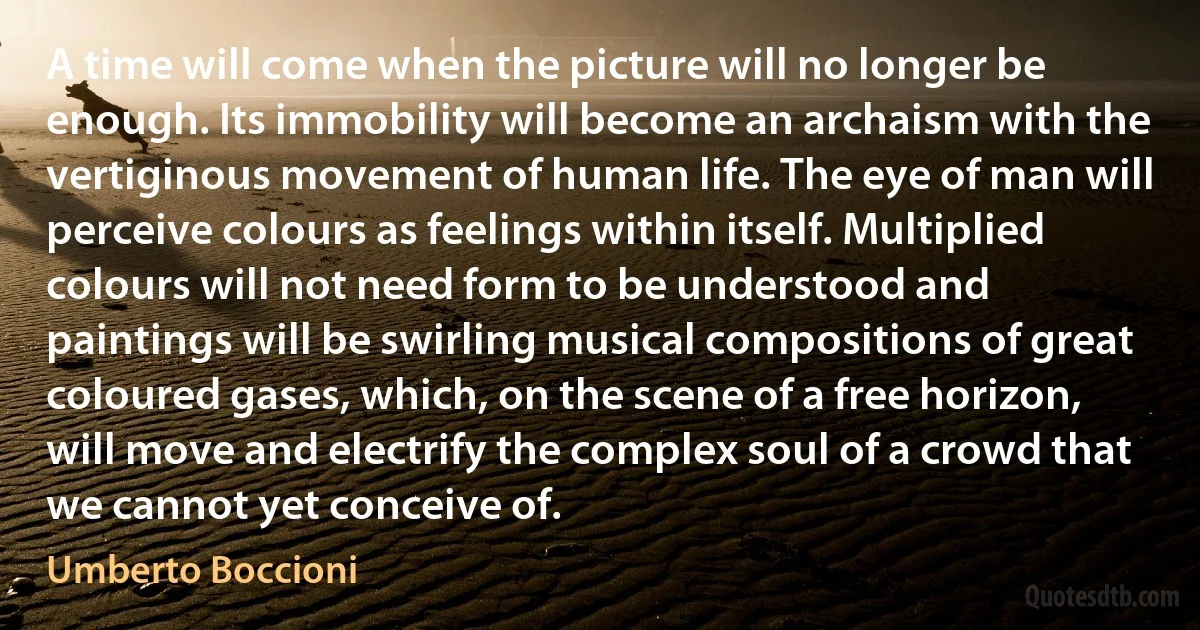 A time will come when the picture will no longer be enough. Its immobility will become an archaism with the vertiginous movement of human life. The eye of man will perceive colours as feelings within itself. Multiplied colours will not need form to be understood and paintings will be swirling musical compositions of great coloured gases, which, on the scene of a free horizon, will move and electrify the complex soul of a crowd that we cannot yet conceive of. (Umberto Boccioni)