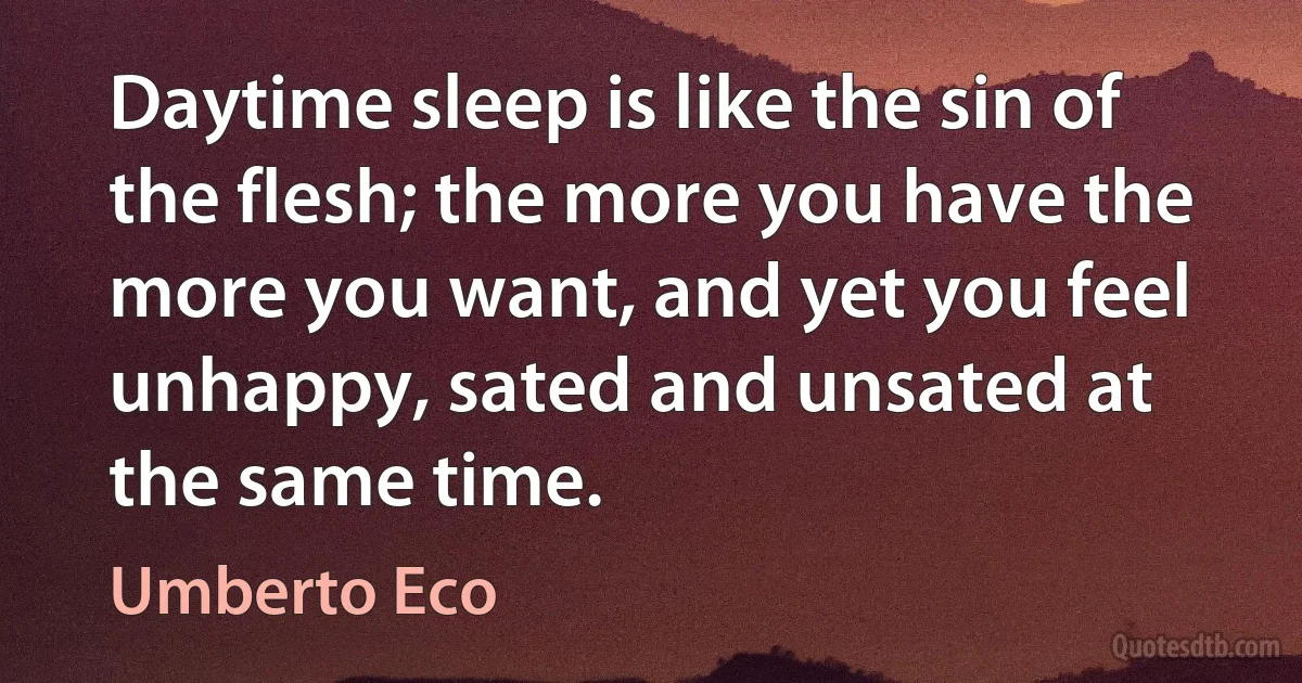 Daytime sleep is like the sin of the flesh; the more you have the more you want, and yet you feel unhappy, sated and unsated at the same time. (Umberto Eco)