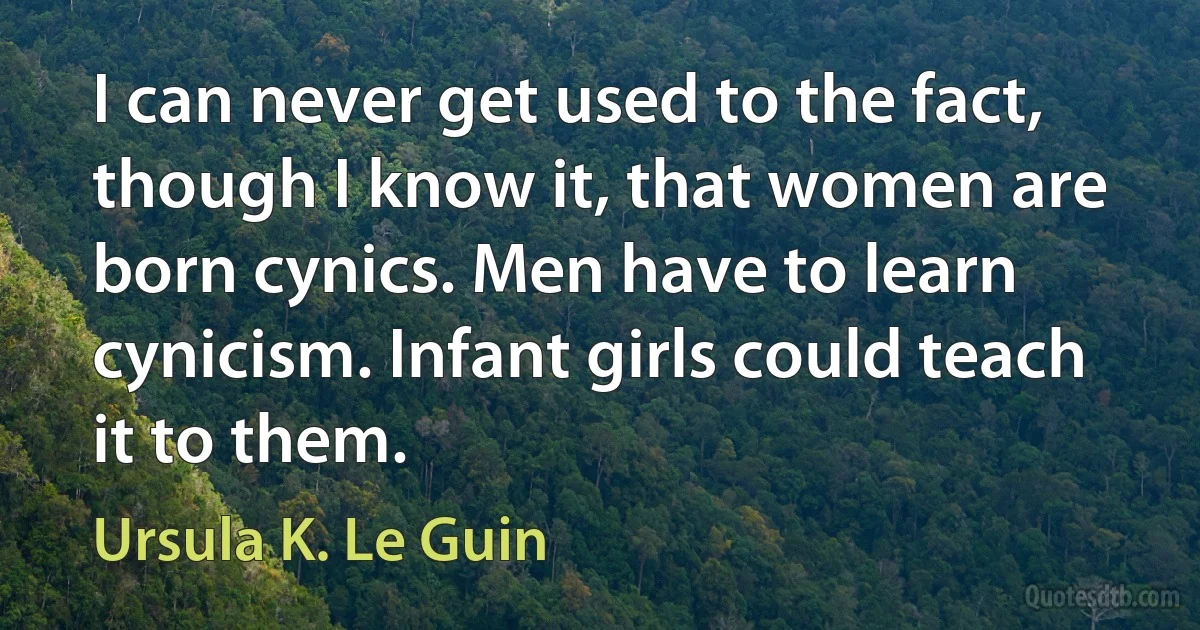 I can never get used to the fact, though I know it, that women are born cynics. Men have to learn cynicism. Infant girls could teach it to them. (Ursula K. Le Guin)