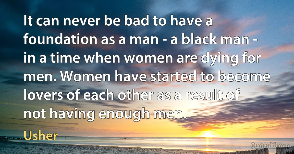 It can never be bad to have a foundation as a man - a black man - in a time when women are dying for men. Women have started to become lovers of each other as a result of not having enough men. (Usher)