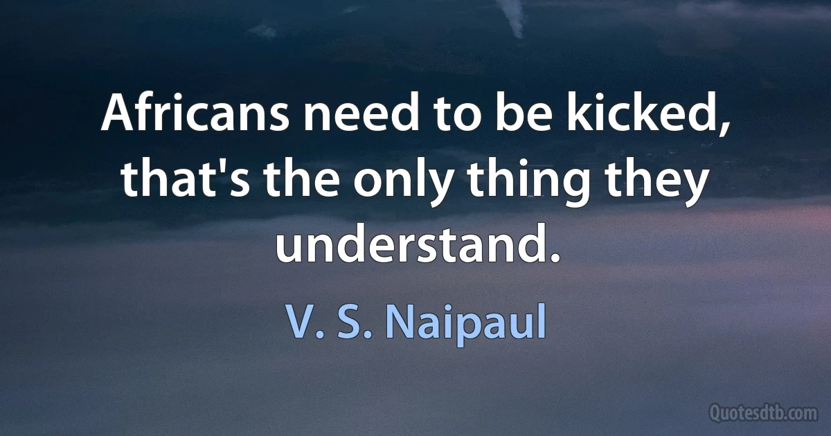 Africans need to be kicked, that's the only thing they understand. (V. S. Naipaul)