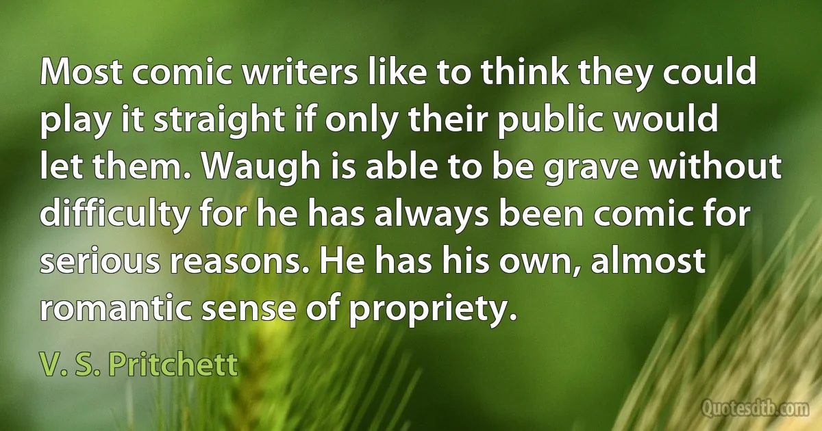 Most comic writers like to think they could play it straight if only their public would let them. Waugh is able to be grave without difficulty for he has always been comic for serious reasons. He has his own, almost romantic sense of propriety. (V. S. Pritchett)