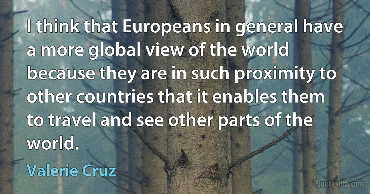 I think that Europeans in general have a more global view of the world because they are in such proximity to other countries that it enables them to travel and see other parts of the world. (Valerie Cruz)