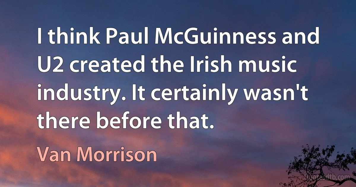 I think Paul McGuinness and U2 created the Irish music industry. It certainly wasn't there before that. (Van Morrison)