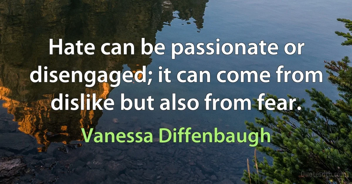 Hate can be passionate or disengaged; it can come from dislike but also from fear. (Vanessa Diffenbaugh)