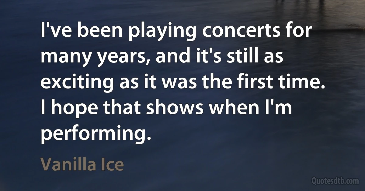 I've been playing concerts for many years, and it's still as exciting as it was the first time. I hope that shows when I'm performing. (Vanilla Ice)