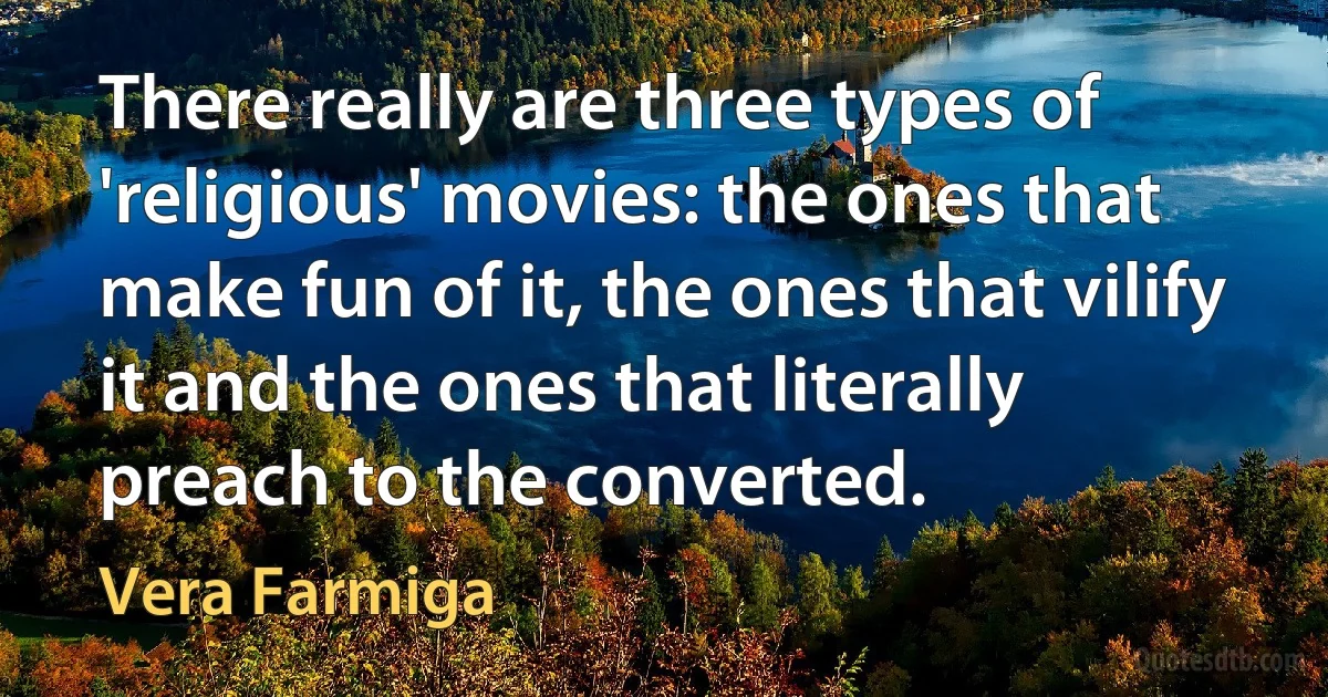 There really are three types of 'religious' movies: the ones that make fun of it, the ones that vilify it and the ones that literally preach to the converted. (Vera Farmiga)