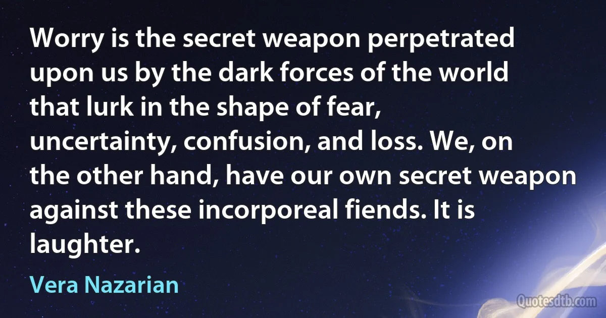 Worry is the secret weapon perpetrated upon us by the dark forces of the world that lurk in the shape of fear, uncertainty, confusion, and loss. We, on the other hand, have our own secret weapon against these incorporeal fiends. It is laughter. (Vera Nazarian)