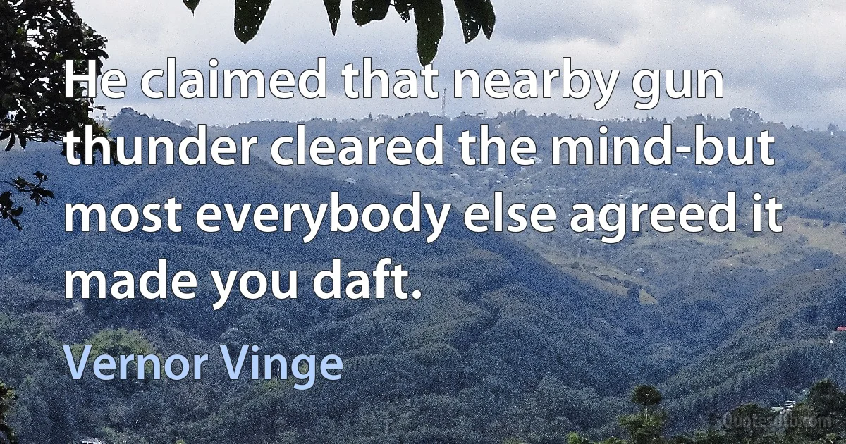 He claimed that nearby gun thunder cleared the mind-but most everybody else agreed it made you daft. (Vernor Vinge)