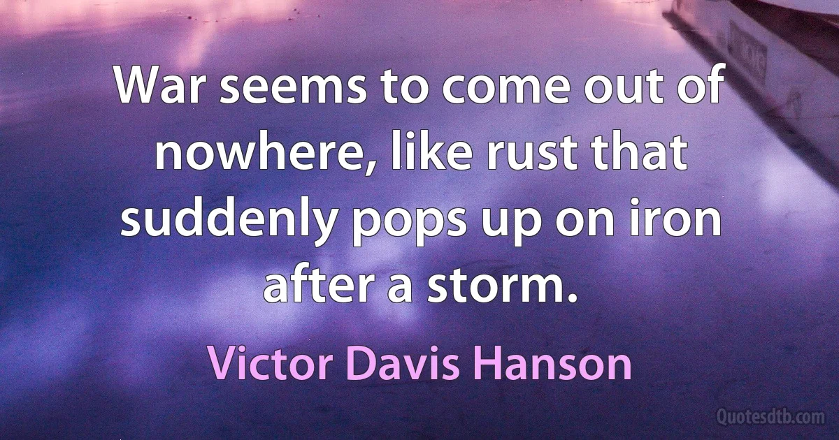 War seems to come out of nowhere, like rust that suddenly pops up on iron after a storm. (Victor Davis Hanson)