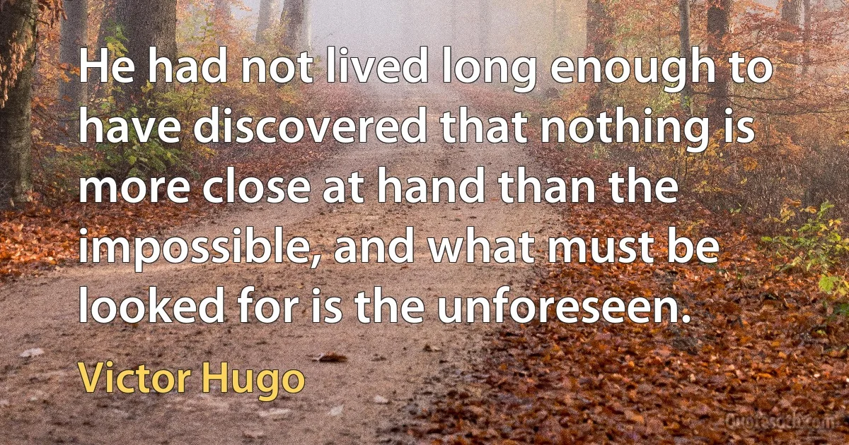 He had not lived long enough to have discovered that nothing is more close at hand than the impossible, and what must be looked for is the unforeseen. (Victor Hugo)