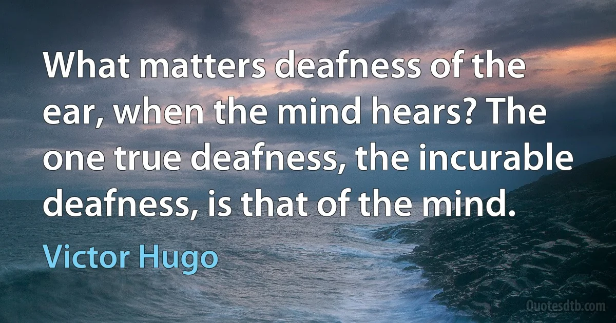 What matters deafness of the ear, when the mind hears? The one true deafness, the incurable deafness, is that of the mind. (Victor Hugo)