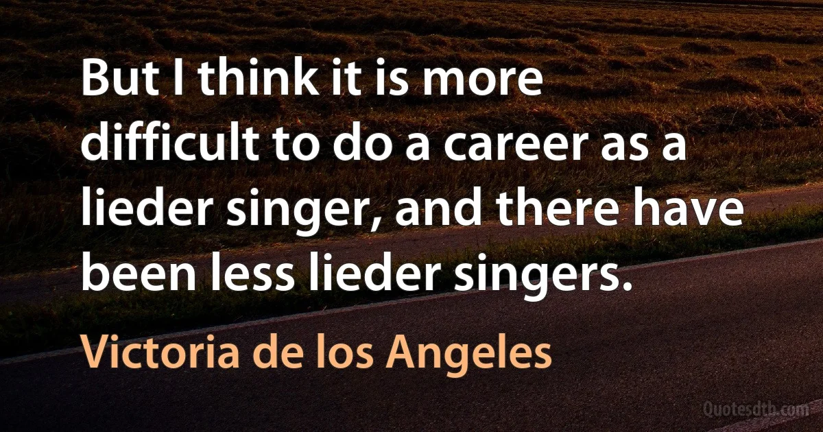 But I think it is more difficult to do a career as a lieder singer, and there have been less lieder singers. (Victoria de los Angeles)