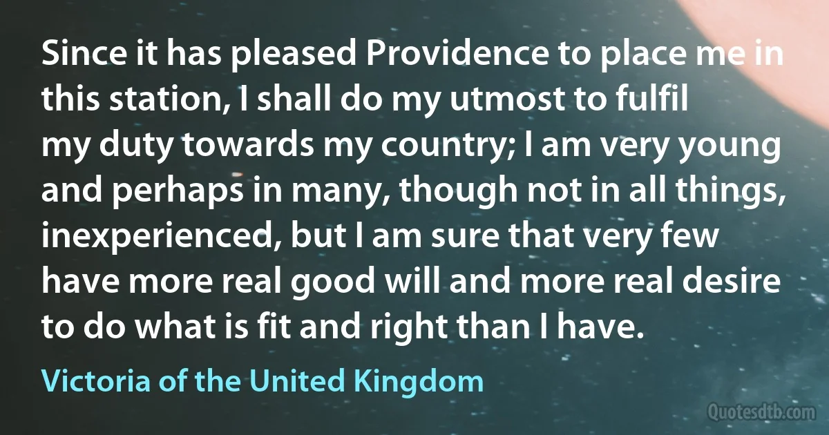 Since it has pleased Providence to place me in this station, I shall do my utmost to fulfil my duty towards my country; I am very young and perhaps in many, though not in all things, inexperienced, but I am sure that very few have more real good will and more real desire to do what is fit and right than I have. (Victoria of the United Kingdom)