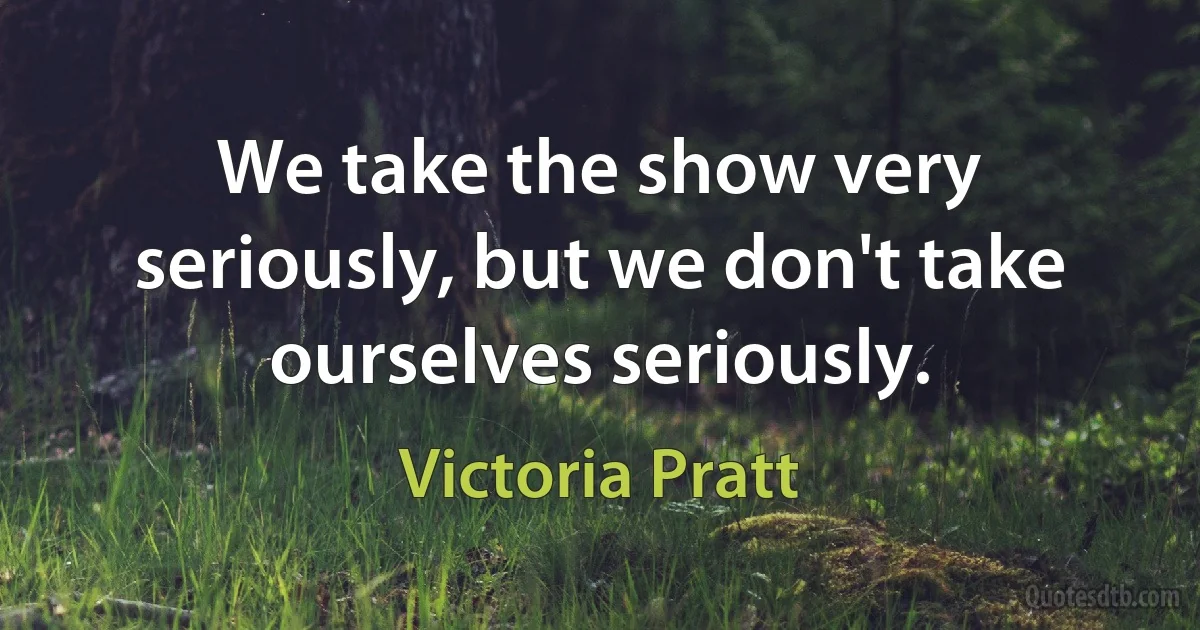 We take the show very seriously, but we don't take ourselves seriously. (Victoria Pratt)