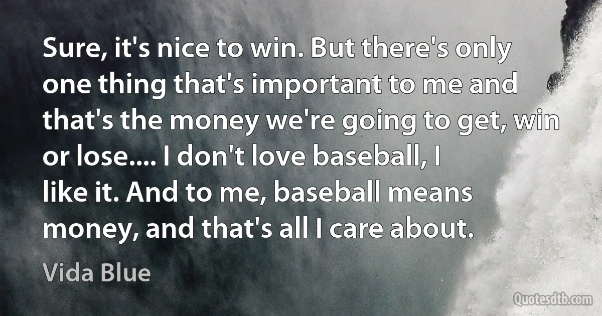 Sure, it's nice to win. But there's only one thing that's important to me and that's the money we're going to get, win or lose.... I don't love baseball, I like it. And to me, baseball means money, and that's all I care about. (Vida Blue)