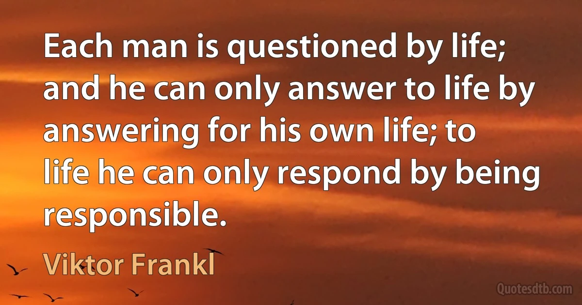 Each man is questioned by life; and he can only answer to life by answering for his own life; to life he can only respond by being responsible. (Viktor Frankl)