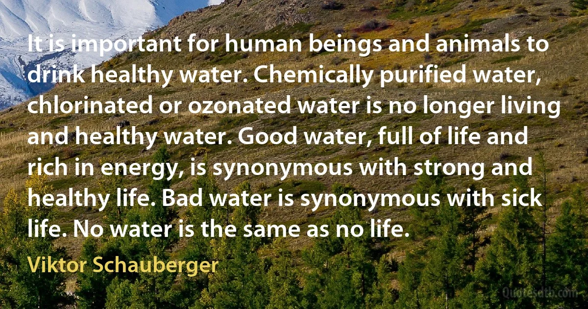 It is important for human beings and animals to drink healthy water. Chemically purified water, chlorinated or ozonated water is no longer living and healthy water. Good water, full of life and rich in energy, is synonymous with strong and healthy life. Bad water is synonymous with sick life. No water is the same as no life. (Viktor Schauberger)