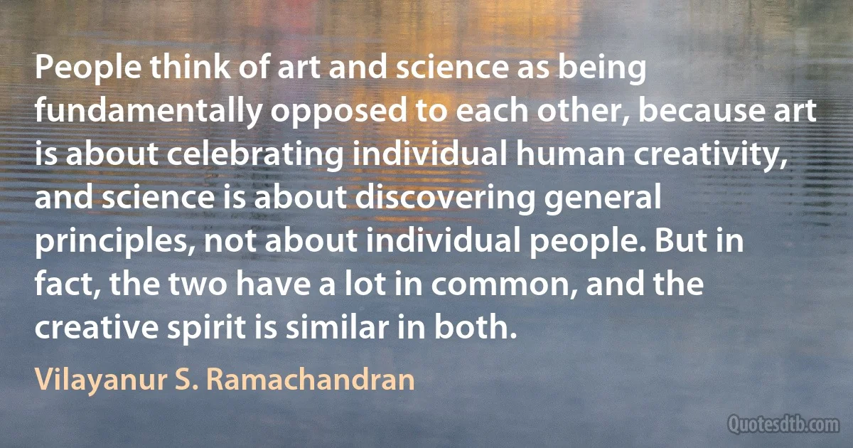 People think of art and science as being fundamentally opposed to each other, because art is about celebrating individual human creativity, and science is about discovering general principles, not about individual people. But in fact, the two have a lot in common, and the creative spirit is similar in both. (Vilayanur S. Ramachandran)