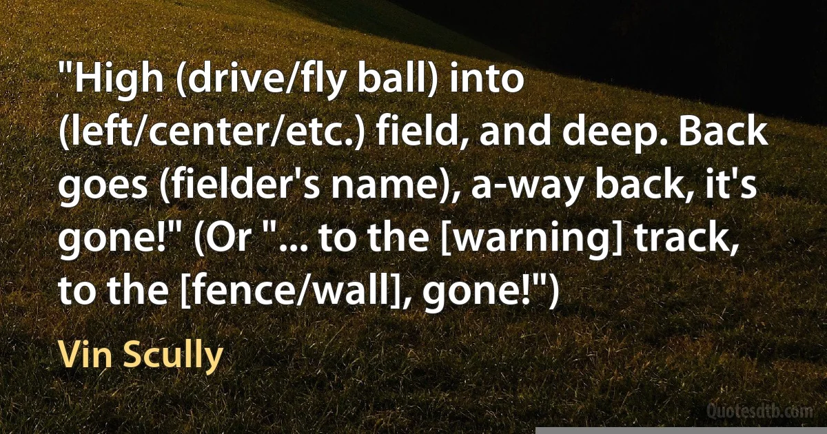 "High (drive/fly ball) into (left/center/etc.) field, and deep. Back goes (fielder's name), a-way back, it's gone!" (Or "... to the [warning] track, to the [fence/wall], gone!") (Vin Scully)