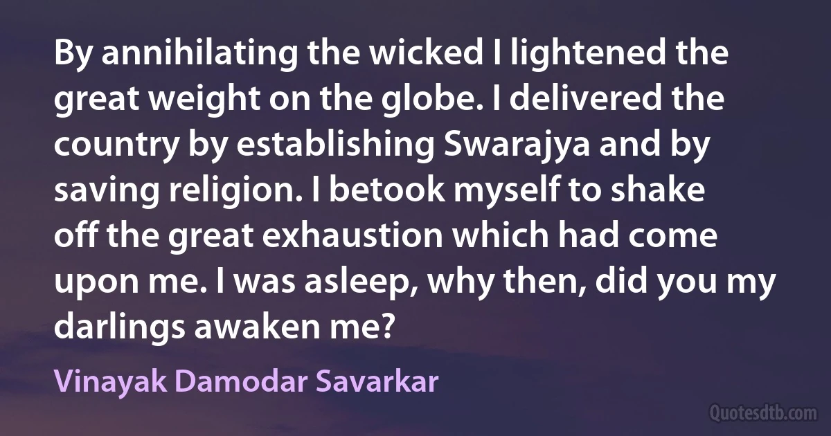 By annihilating the wicked I lightened the great weight on the globe. I delivered the country by establishing Swarajya and by saving religion. I betook myself to shake off the great exhaustion which had come upon me. I was asleep, why then, did you my darlings awaken me? (Vinayak Damodar Savarkar)