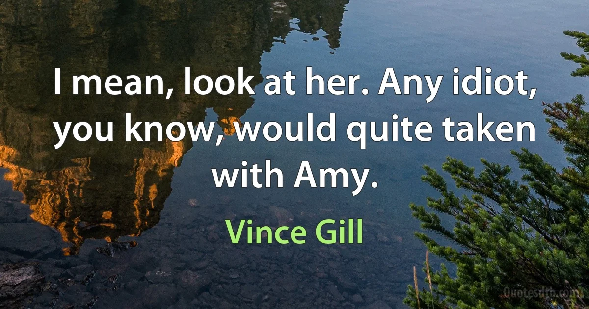 I mean, look at her. Any idiot, you know, would quite taken with Amy. (Vince Gill)