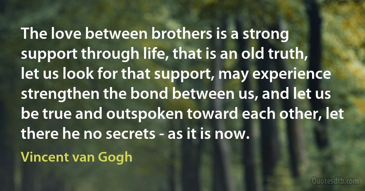 The love between brothers is a strong support through life, that is an old truth, let us look for that support, may experience strengthen the bond between us, and let us be true and outspoken toward each other, let there he no secrets - as it is now. (Vincent van Gogh)