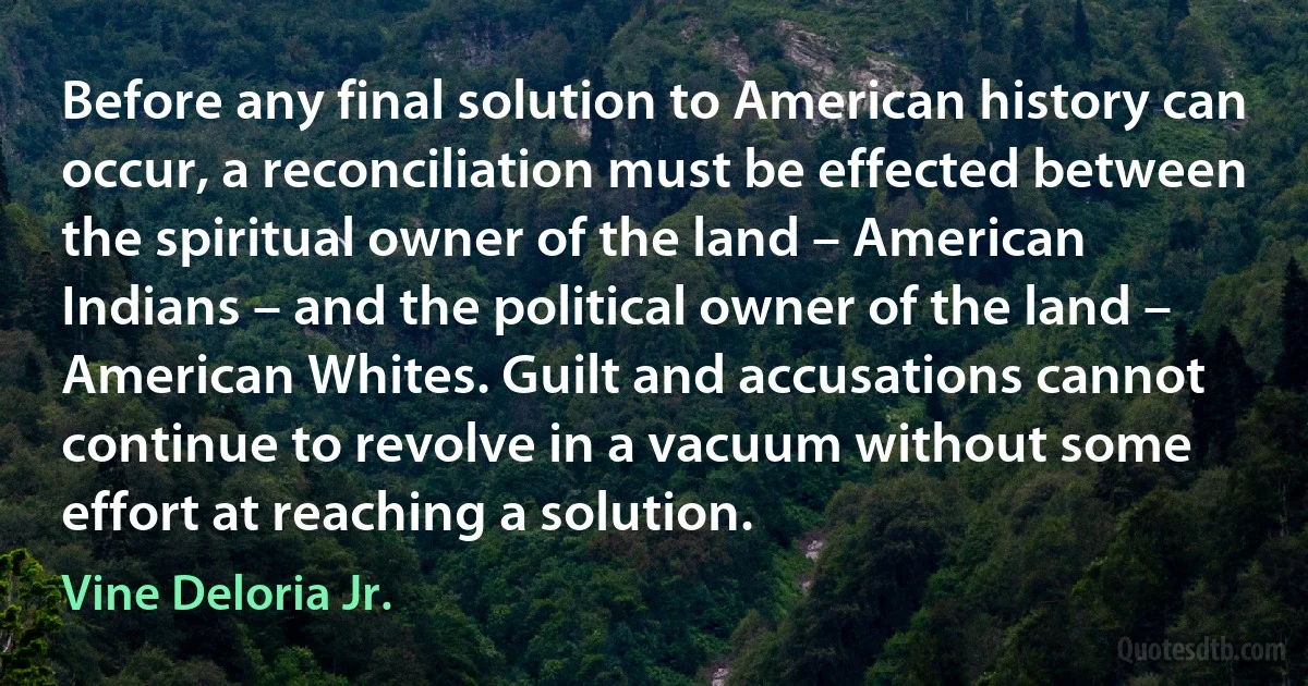 Before any final solution to American history can occur, a reconciliation must be effected between the spiritual owner of the land – American Indians – and the political owner of the land – American Whites. Guilt and accusations cannot continue to revolve in a vacuum without some effort at reaching a solution. (Vine Deloria Jr.)