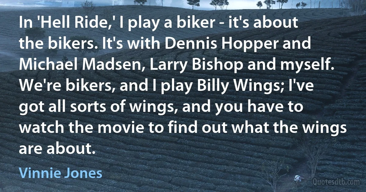 In 'Hell Ride,' I play a biker - it's about the bikers. It's with Dennis Hopper and Michael Madsen, Larry Bishop and myself. We're bikers, and I play Billy Wings; I've got all sorts of wings, and you have to watch the movie to find out what the wings are about. (Vinnie Jones)