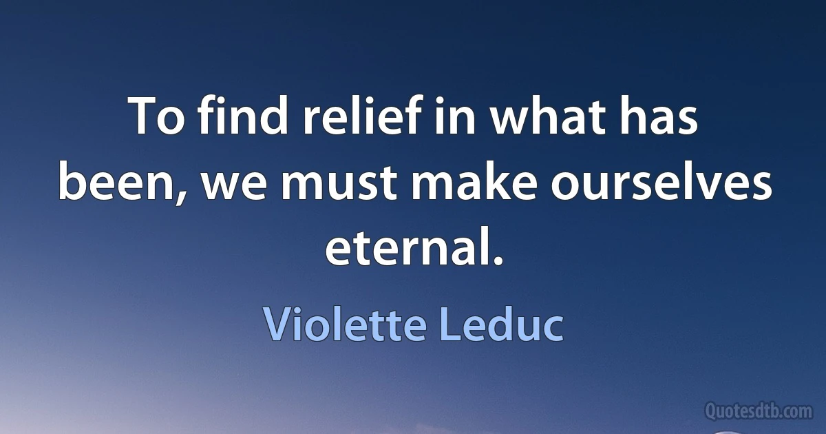 To find relief in what has been, we must make ourselves eternal. (Violette Leduc)