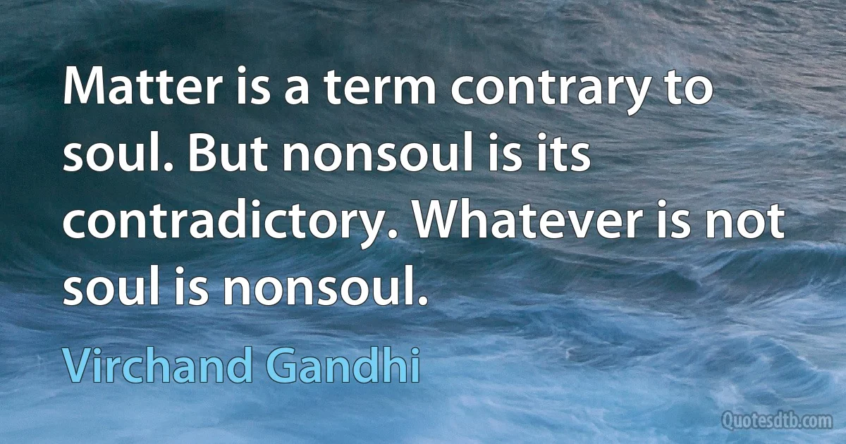 Matter is a term contrary to soul. But nonsoul is its contradictory. Whatever is not soul is nonsoul. (Virchand Gandhi)