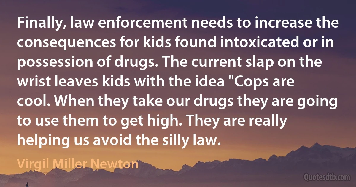 Finally, law enforcement needs to increase the consequences for kids found intoxicated or in possession of drugs. The current slap on the wrist leaves kids with the idea "Cops are cool. When they take our drugs they are going to use them to get high. They are really helping us avoid the silly law. (Virgil Miller Newton)