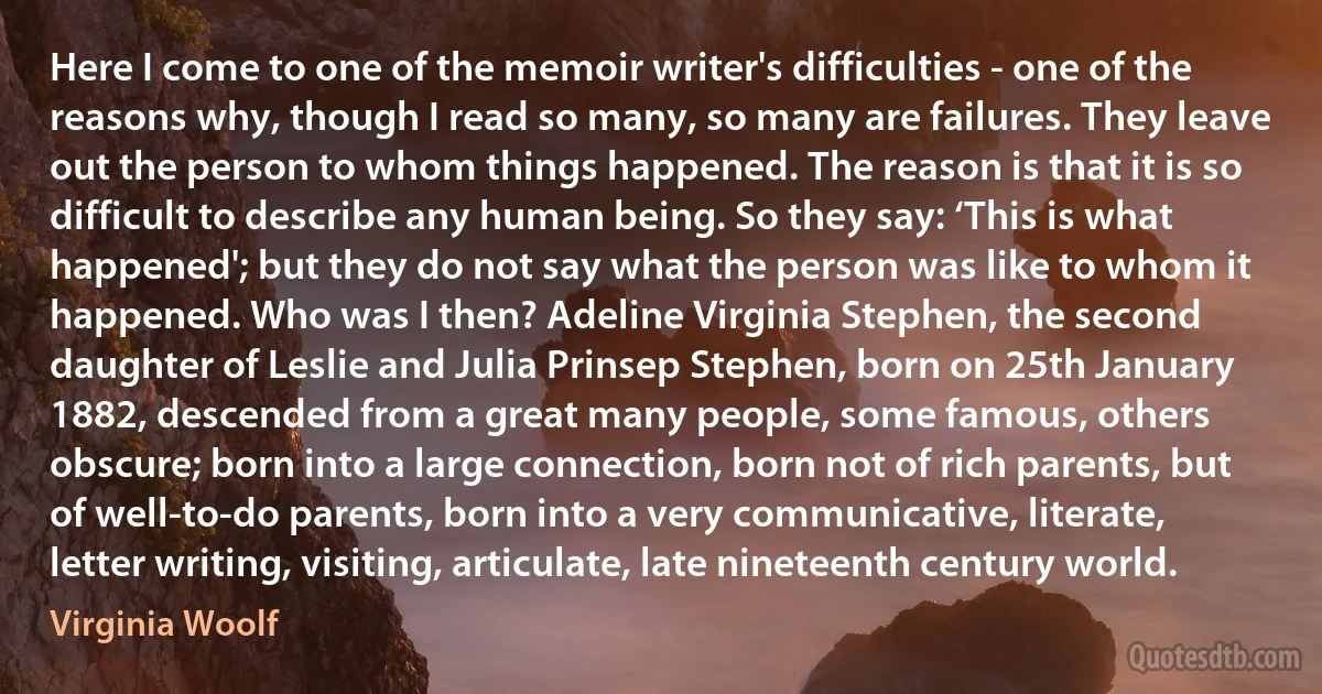 Here I come to one of the memoir writer's difficulties - one of the reasons why, though I read so many, so many are failures. They leave out the person to whom things happened. The reason is that it is so difficult to describe any human being. So they say: ‘This is what happened'; but they do not say what the person was like to whom it happened. Who was I then? Adeline Virginia Stephen, the second daughter of Leslie and Julia Prinsep Stephen, born on 25th January 1882, descended from a great many people, some famous, others obscure; born into a large connection, born not of rich parents, but of well-to-do parents, born into a very communicative, literate, letter writing, visiting, articulate, late nineteenth century world. (Virginia Woolf)