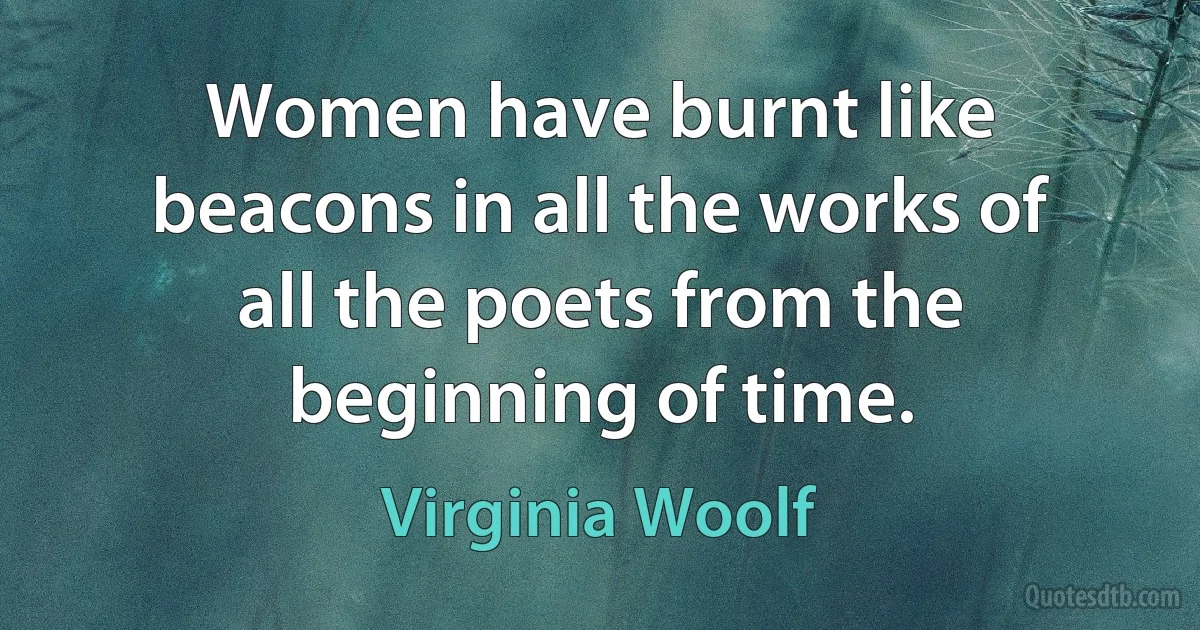 Women have burnt like beacons in all the works of all the poets from the beginning of time. (Virginia Woolf)