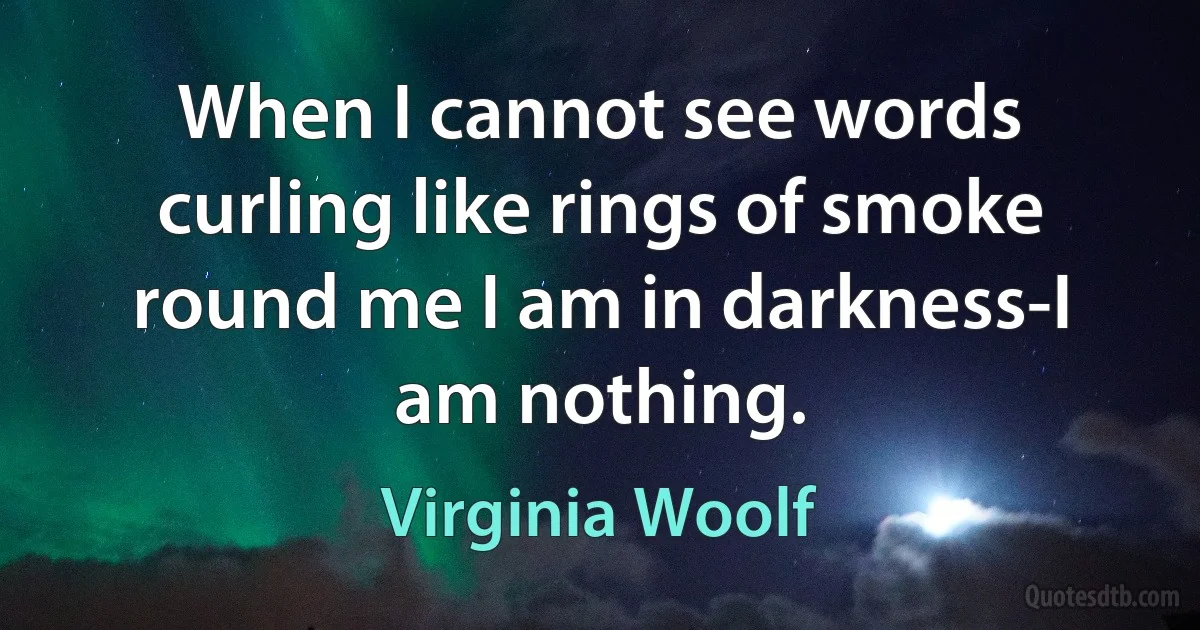 When I cannot see words curling like rings of smoke round me I am in darkness-I am nothing. (Virginia Woolf)