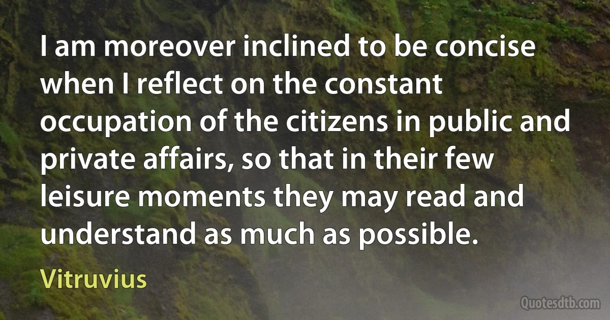 I am moreover inclined to be concise when I reflect on the constant occupation of the citizens in public and private affairs, so that in their few leisure moments they may read and understand as much as possible. (Vitruvius)