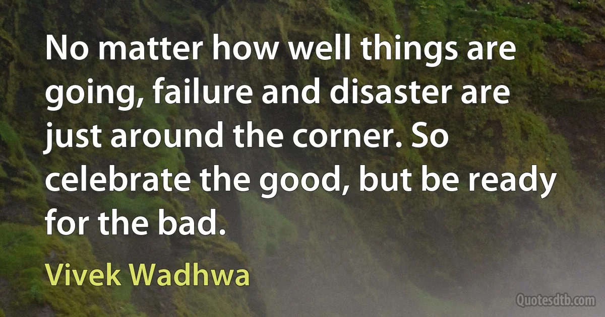 No matter how well things are going, failure and disaster are just around the corner. So celebrate the good, but be ready for the bad. (Vivek Wadhwa)