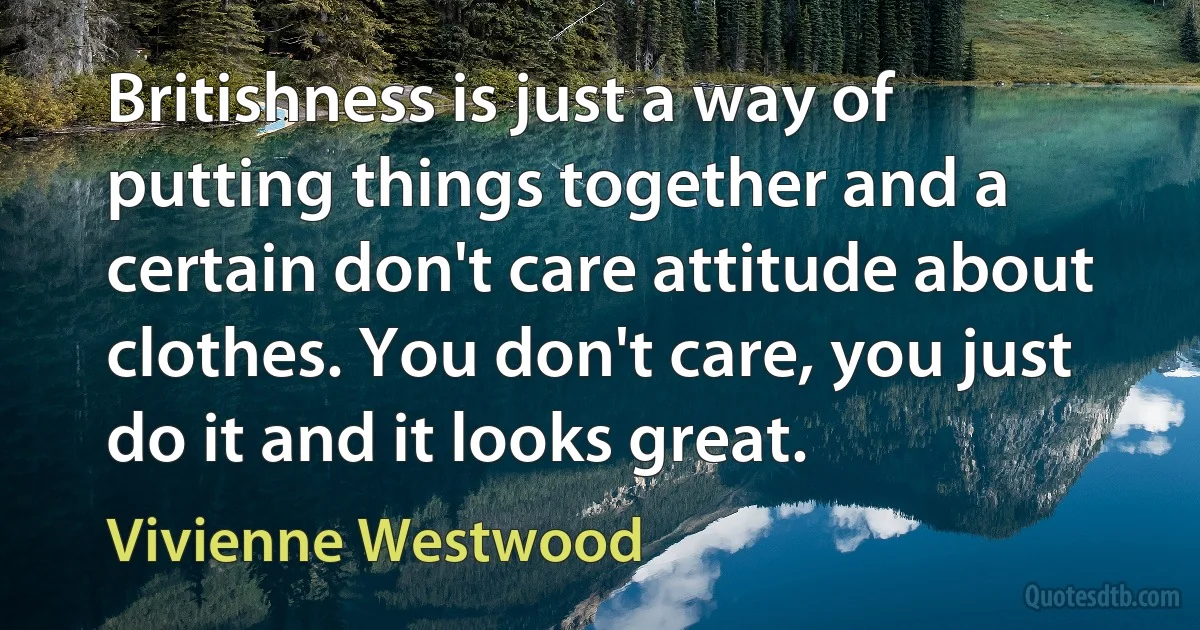 Britishness is just a way of putting things together and a certain don't care attitude about clothes. You don't care, you just do it and it looks great. (Vivienne Westwood)