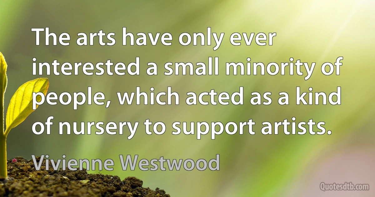 The arts have only ever interested a small minority of people, which acted as a kind of nursery to support artists. (Vivienne Westwood)