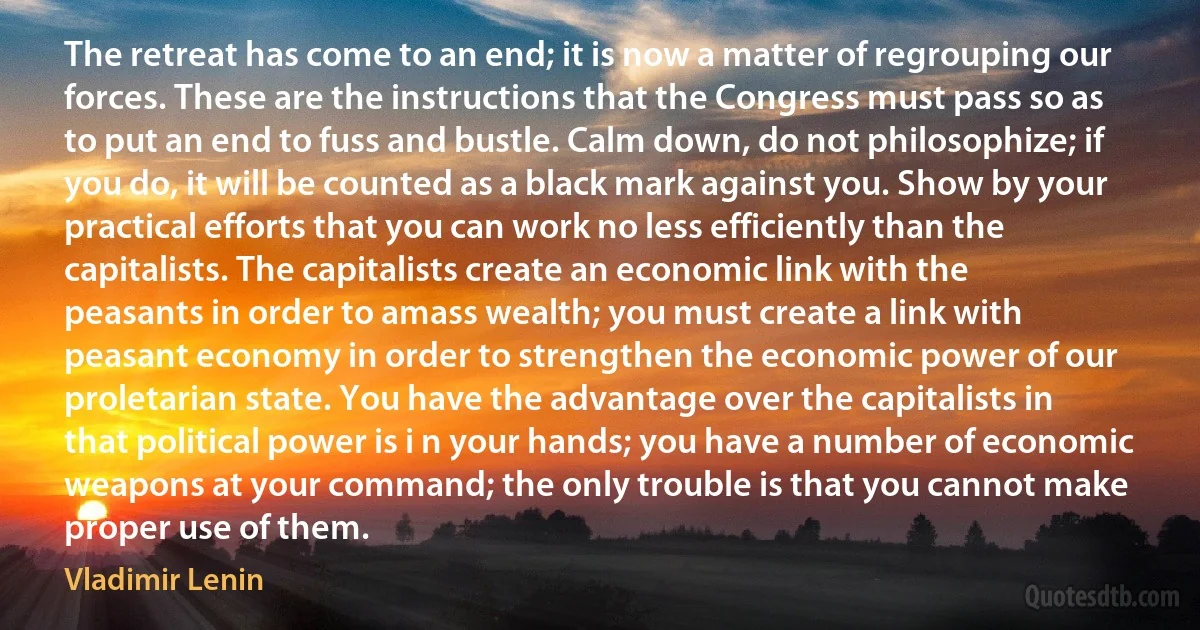 The retreat has come to an end; it is now a matter of regrouping our forces. These are the instructions that the Congress must pass so as to put an end to fuss and bustle. Calm down, do not philosophize; if you do, it will be counted as a black mark against you. Show by your practical efforts that you can work no less efficiently than the capitalists. The capitalists create an economic link with the peasants in order to amass wealth; you must create a link with peasant economy in order to strengthen the economic power of our proletarian state. You have the advantage over the capitalists in that political power is i n your hands; you have a number of economic weapons at your command; the only trouble is that you cannot make proper use of them. (Vladimir Lenin)