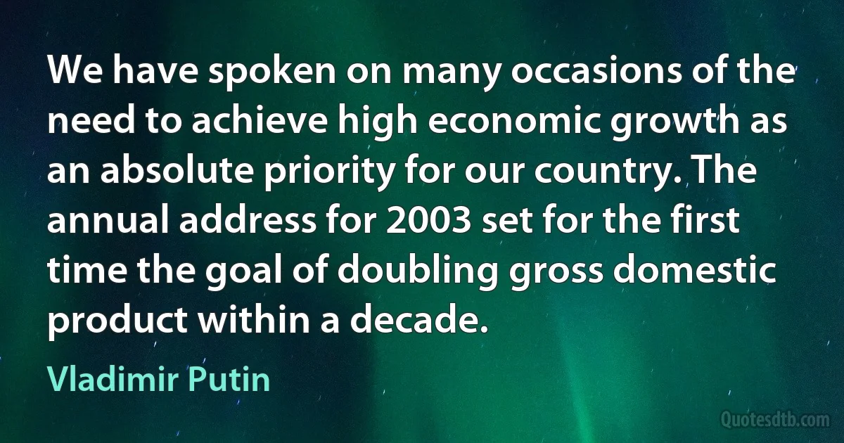 We have spoken on many occasions of the need to achieve high economic growth as an absolute priority for our country. The annual address for 2003 set for the first time the goal of doubling gross domestic product within a decade. (Vladimir Putin)