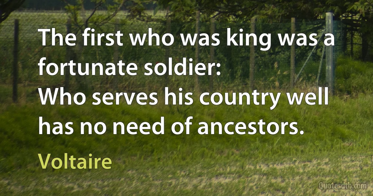 The first who was king was a fortunate soldier:
Who serves his country well has no need of ancestors. (Voltaire)