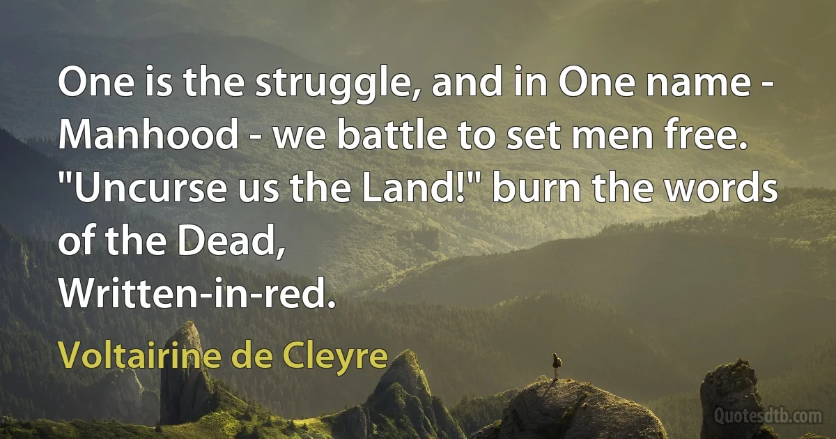 One is the struggle, and in One name -
Manhood - we battle to set men free.
"Uncurse us the Land!" burn the words of the Dead,
Written-in-red. (Voltairine de Cleyre)