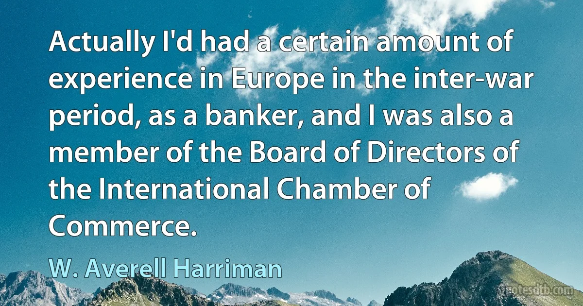 Actually I'd had a certain amount of experience in Europe in the inter-war period, as a banker, and I was also a member of the Board of Directors of the International Chamber of Commerce. (W. Averell Harriman)