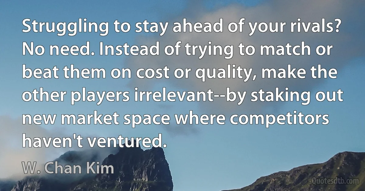 Struggling to stay ahead of your rivals? No need. Instead of trying to match or beat them on cost or quality, make the other players irrelevant--by staking out new market space where competitors haven't ventured. (W. Chan Kim)